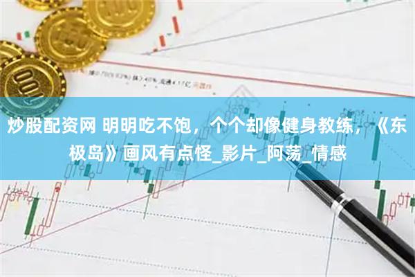 炒股配资网 明明吃不饱，个个却像健身教练，《东极岛》画风有点怪_影片_阿荡_情感