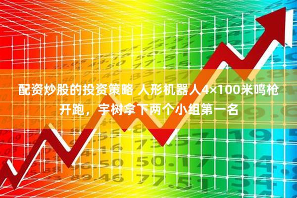 配资炒股的投资策略 人形机器人4×100米鸣枪开跑，宇树拿下两个小组第一名