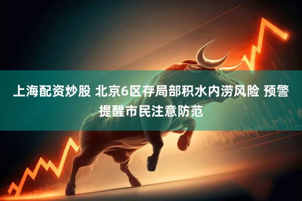 上海配资炒股 北京6区存局部积水内涝风险 预警提醒市民注意防范