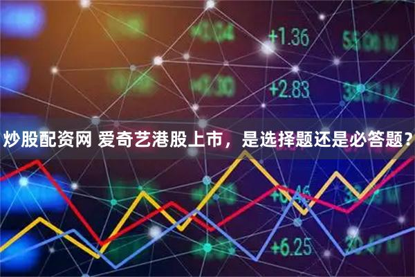 炒股配资网 爱奇艺港股上市，是选择题还是必答题？