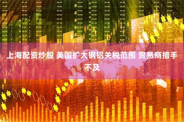 上海配资炒股 美国扩大钢铝关税范围 贸易商措手不及