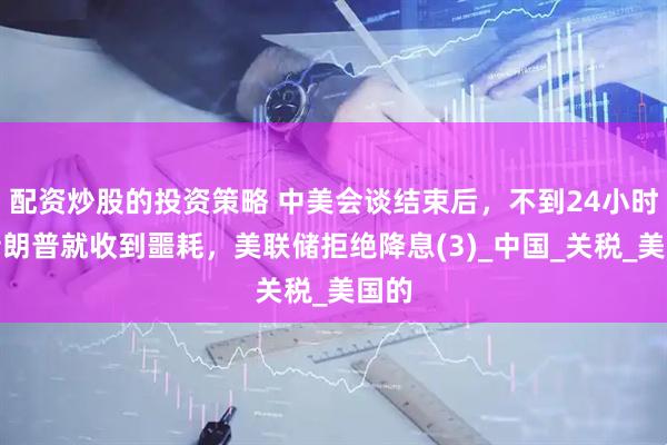 配资炒股的投资策略 中美会谈结束后，不到24小时，特朗普就收到噩耗，美联储拒绝降息(3)_中国_关税_美国的