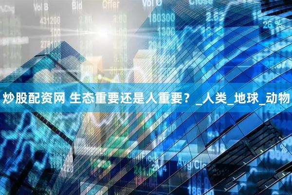 炒股配资网 生态重要还是人重要？_人类_地球_动物