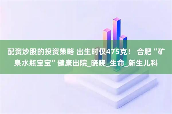 配资炒股的投资策略 出生时仅475克！ 合肥“矿泉水瓶宝宝”健康出院_晓晓_生命_新生儿科