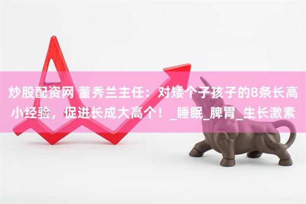炒股配资网 董秀兰主任：对矮个子孩子的8条长高小经验，促进长成大高个！_睡眠_脾胃_生长激素