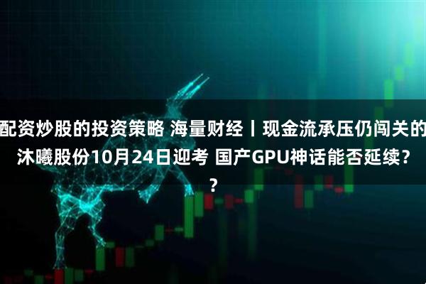 配资炒股的投资策略 海量财经丨现金流承压仍闯关的沐曦股份10月24日迎考 国产GPU神话能否延续?