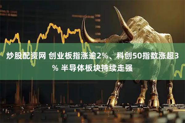 炒股配资网 创业板指涨逾2%、科创50指数涨超3% 半导体板块持续走强