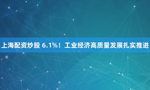 上海配资炒股 6.1%！工业经济高质量发展扎实推进
