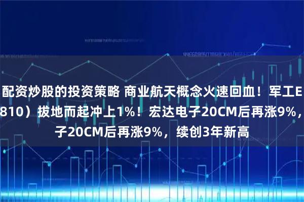 配资炒股的投资策略 商业航天概念火速回血！军工ETF华宝（512810）拔地而起冲上1%！宏达电子20CM后再涨9%，续创3年新高