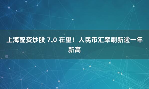 上海配资炒股 7.0 在望！人民币汇率刷新逾一年新高