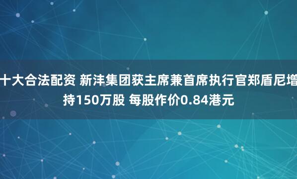 十大合法配资 新沣集团获主席兼首席执行官郑盾尼增持150万股 每股作价0.84港元