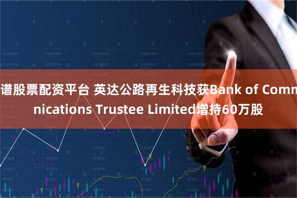 靠谱股票配资平台 英达公路再生科技获Bank of Communications Trustee Limited增持60万股