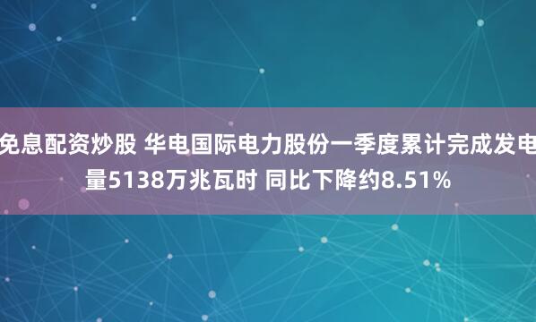 免息配资炒股 华电国际电力股份一季度累计完成发电量5138万兆瓦时 同比下降约8.51%