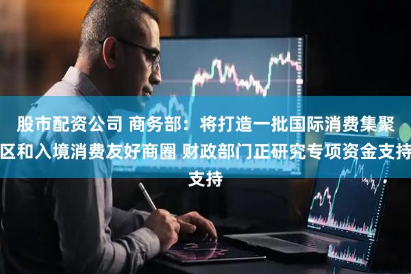 股市配资公司 商务部：将打造一批国际消费集聚区和入境消费友好商圈 财政部门正研究专项资金支持