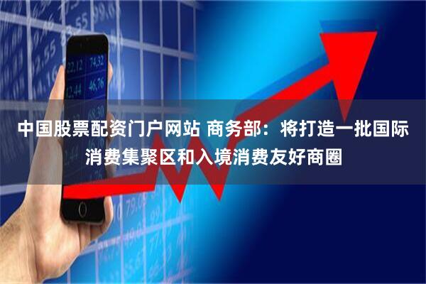 中国股票配资门户网站 商务部：将打造一批国际消费集聚区和入境消费友好商圈