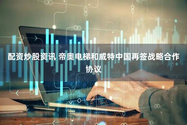 配资炒股资讯 帝奥电梯和威特中国再签战略合作协议