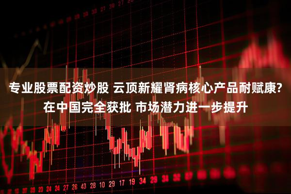 专业股票配资炒股 云顶新耀肾病核心产品耐赋康?在中国完全获批 市场潜力进一步提升