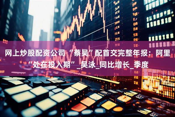 网上炒股配资公司 “蔡吴”配首交完整年报：阿里“处在投入期”_吴泳_同比增长_季度