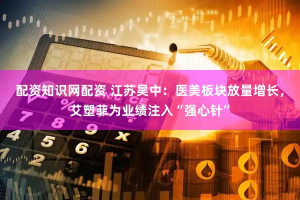 配资知识网配资 江苏吴中：医美板块放量增长，艾塑菲为业绩注入“强心针”