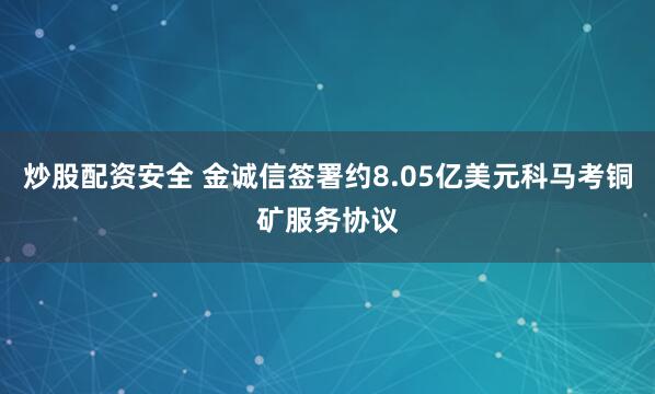 炒股配资安全 金诚信签署约8.05亿美元科马考铜矿服务协议