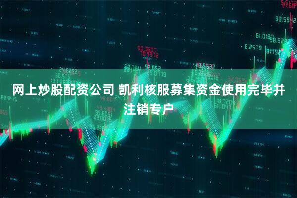 网上炒股配资公司 凯利核服募集资金使用完毕并注销专户