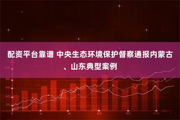 配资平台靠谱 中央生态环境保护督察通报内蒙古、山东典型案例