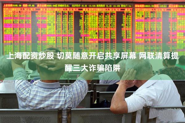 上海配资炒股 切莫随意开启共享屏幕 网联清算提醒三大诈骗陷阱
