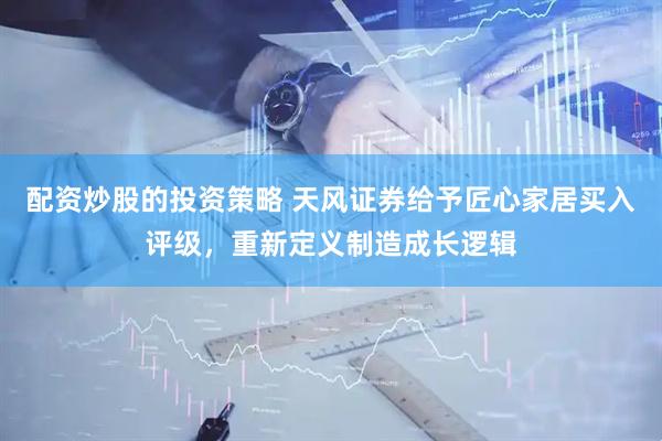 配资炒股的投资策略 天风证券给予匠心家居买入评级，重新定义制造成长逻辑