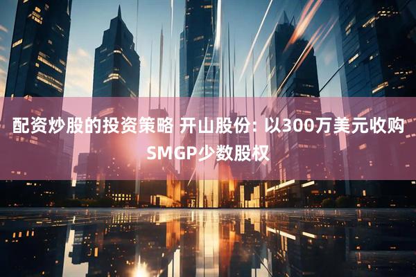 配资炒股的投资策略 开山股份: 以300万美元收购SMGP少数股权
