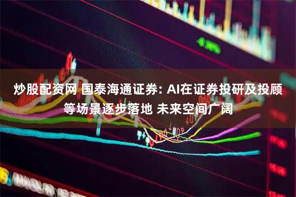 炒股配资网 国泰海通证券: AI在证券投研及投顾等场景逐步落地 未来空间广阔