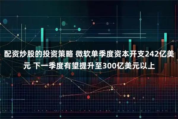 配资炒股的投资策略 微软单季度资本开支242亿美元 下一季度有望提升至300亿美元以上