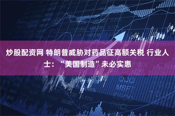 炒股配资网 特朗普威胁对药品征高额关税 行业人士：“美国制造”未必实惠