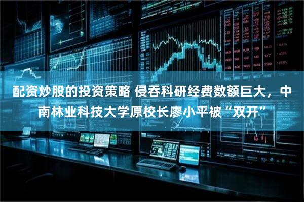 配资炒股的投资策略 侵吞科研经费数额巨大，中南林业科技大学原校长廖小平被“双开”