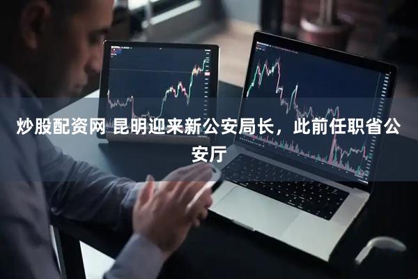 炒股配资网 昆明迎来新公安局长，此前任职省公安厅