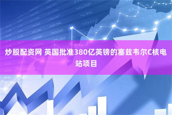 炒股配资网 英国批准380亿英镑的塞兹韦尔C核电站项目