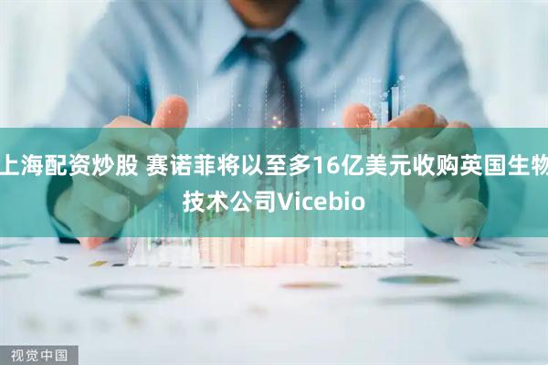 上海配资炒股 赛诺菲将以至多16亿美元收购英国生物技术公司Vicebio