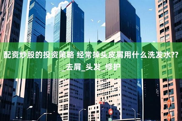 配资炒股的投资策略 经常掉头皮屑用什么洗发水??_去屑_头发_修护