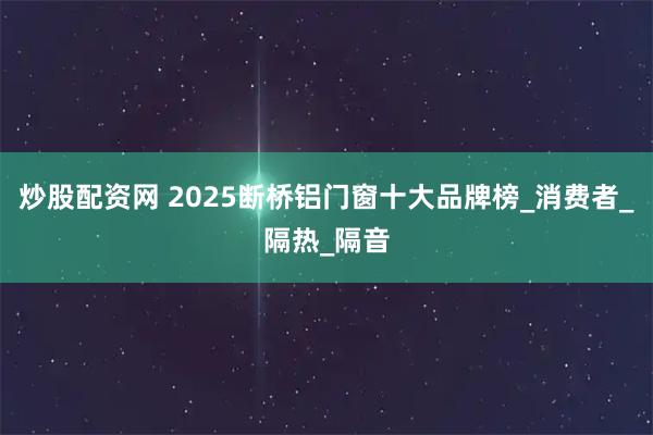 炒股配资网 2025断桥铝门窗十大品牌榜_消费者_隔热_隔音