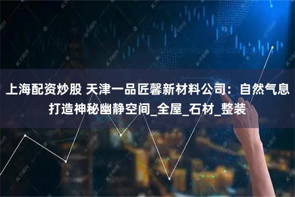 上海配资炒股 天津一品匠馨新材料公司：自然气息打造神秘幽静空间_全屋_石材_整装