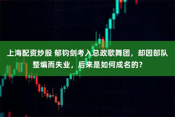 上海配资炒股 郁钧剑考入总政歌舞团，却因部队整编而失业，后来是如何成名的？