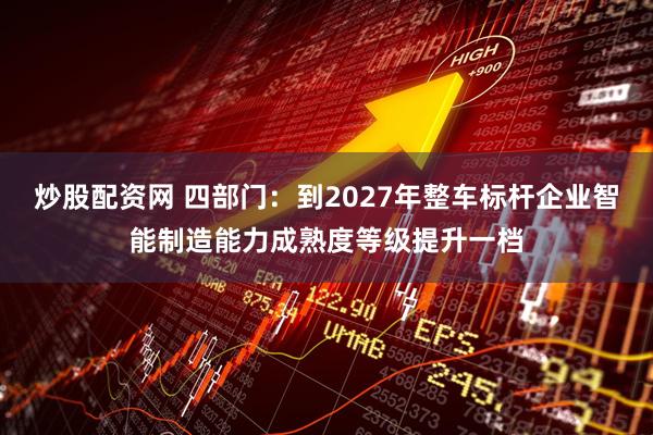 炒股配资网 四部门：到2027年整车标杆企业智能制造能力成熟度等级提升一档